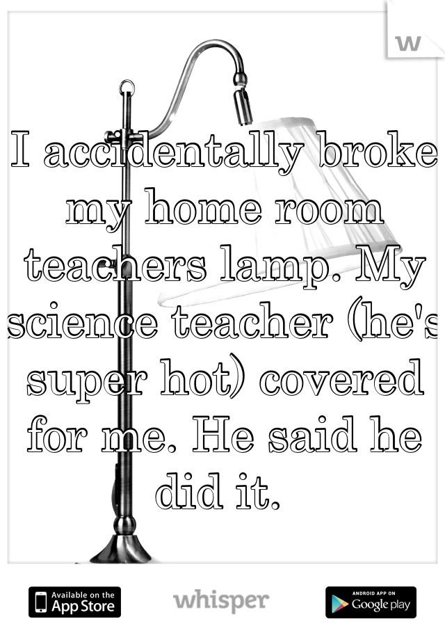 I accidentally broke my home room teachers lamp. My science teacher (he's super hot) covered for me. He said he  did it. 