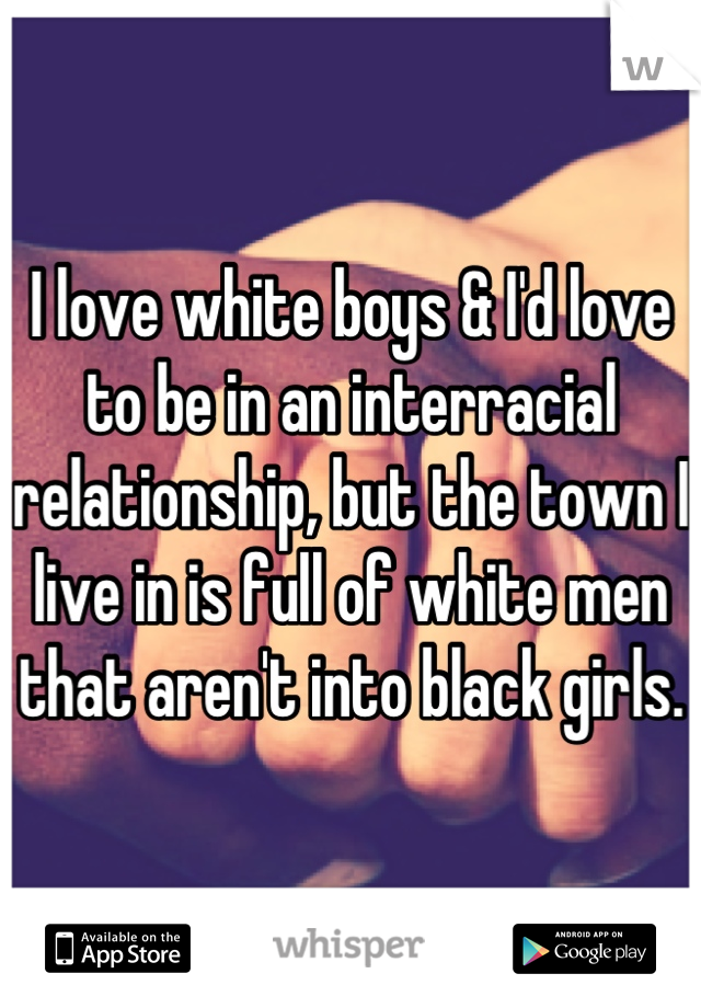 I love white boys & I'd love to be in an interracial relationship, but the town I live in is full of white men that aren't into black girls.