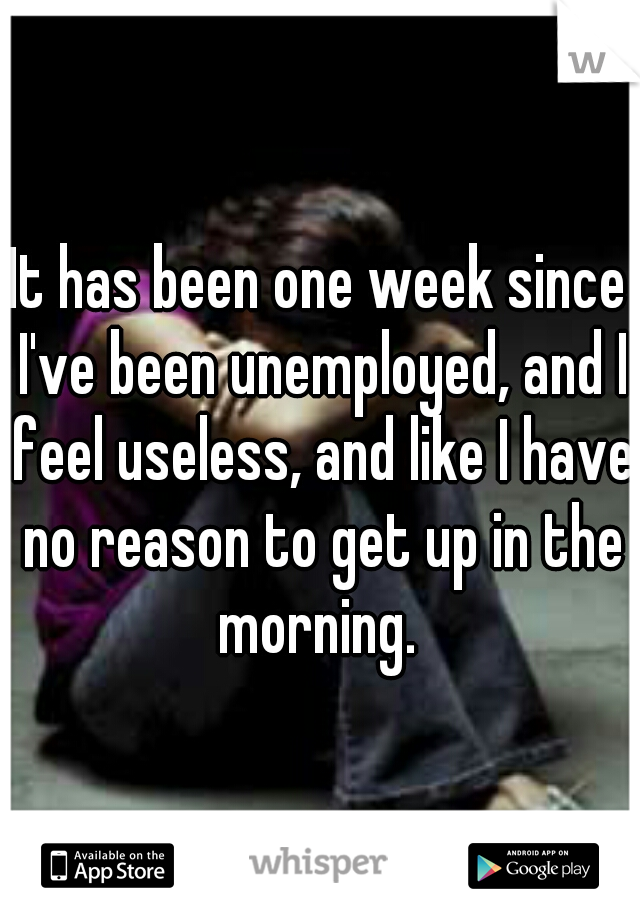 It has been one week since I've been unemployed, and I feel useless, and like I have no reason to get up in the morning. 