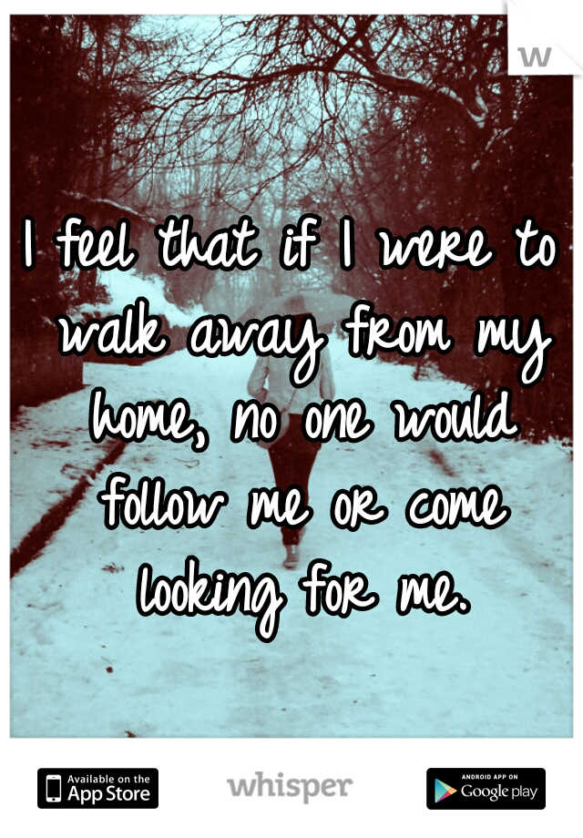 I feel that if I were to walk away from my home, no one would follow me or come looking for me.