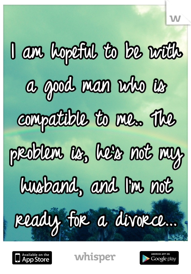 I am hopeful to be with a good man who is compatible to me.. The problem is, he's not my husband, and I'm not ready for a divorce...