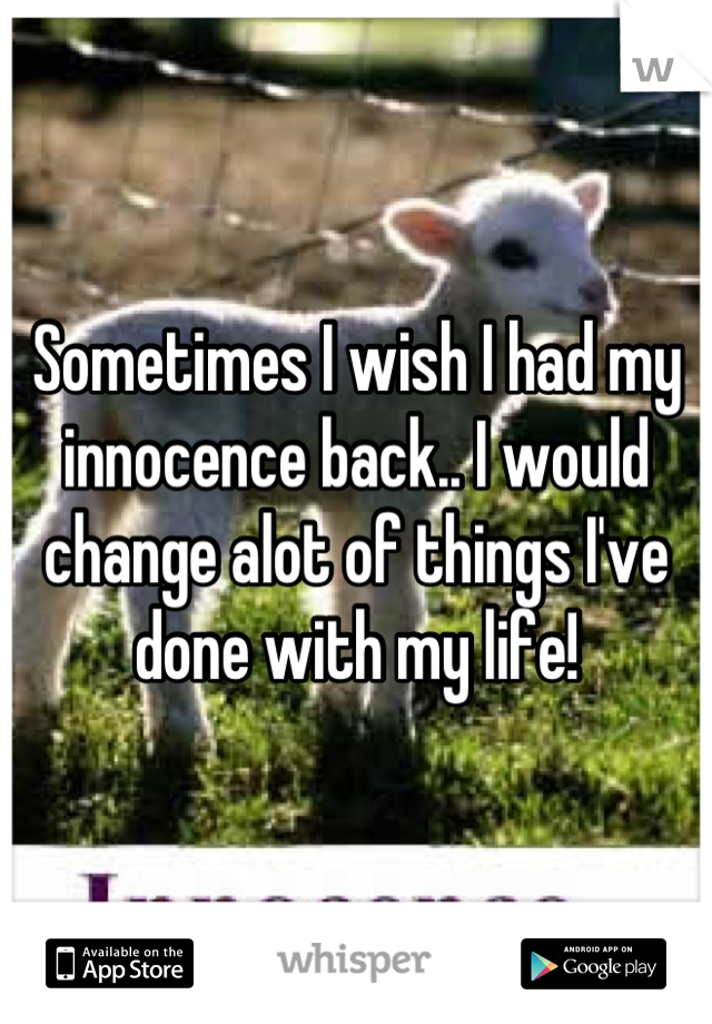 Sometimes I wish I had my innocence back.. I would change alot of things I've done with my life!