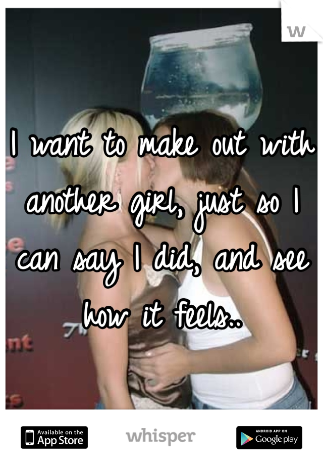 I want to make out with another girl, just so I can say I did, and see how it feels..