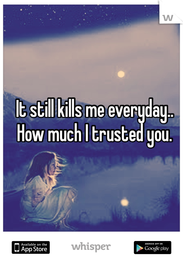 It still kills me everyday.. How much I trusted you. 