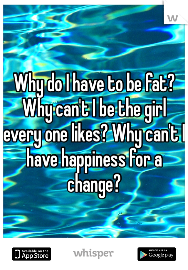 Why do I have to be fat?
Why can't I be the girl every one likes? Why can't I have happiness for a change?