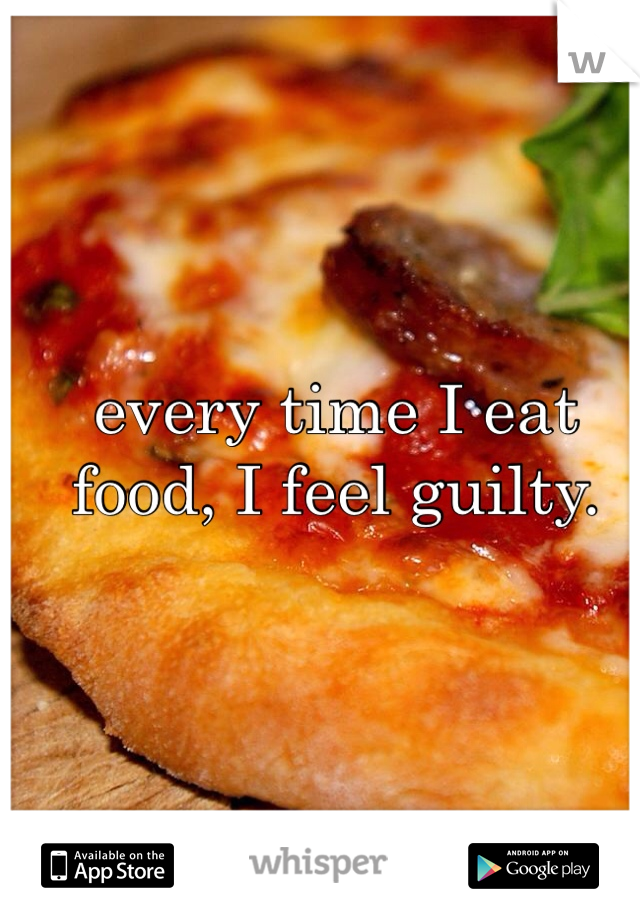 every time I eat food, I feel guilty. 