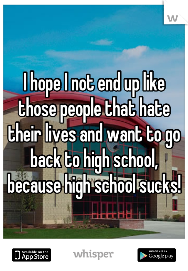 I hope I not end up like those people that hate their lives and want to go back to high school, because high school sucks!