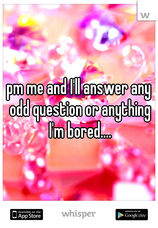 pm me and I'll answer any odd question or anything I'm bored....