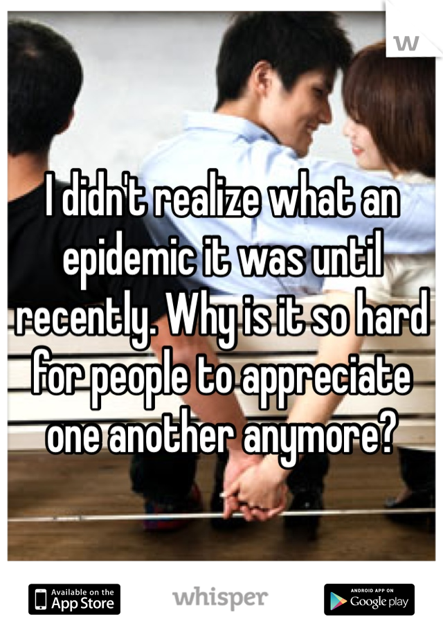 I didn't realize what an epidemic it was until recently. Why is it so hard for people to appreciate one another anymore?