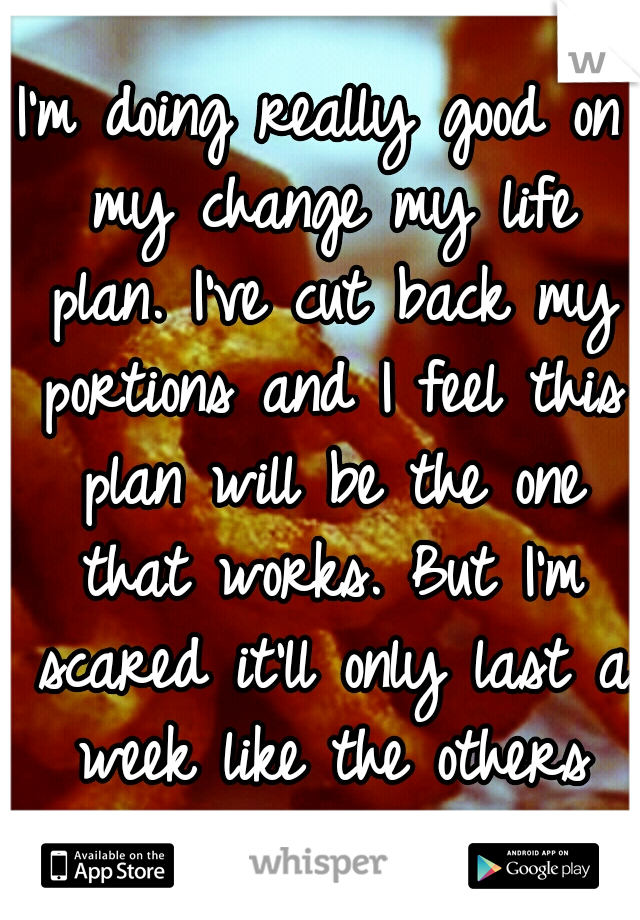 I'm doing really good on my change my life plan. I've cut back my portions and I feel this plan will be the one that works. But I'm scared it'll only last a week like the others and I'll just give up.