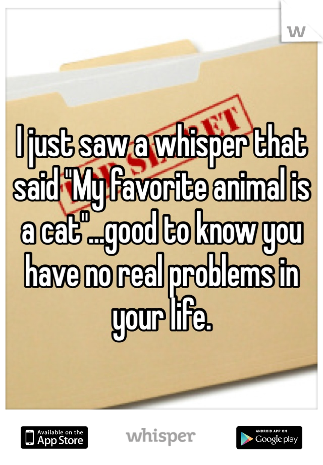 I just saw a whisper that said "My favorite animal is a cat"...good to know you have no real problems in your life.