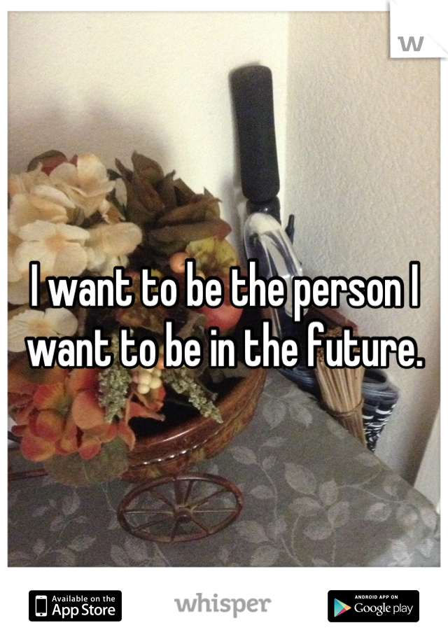 I want to be the person I want to be in the future.