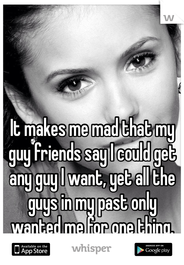 It makes me mad that my guy friends say I could get any guy I want, yet all the guys in my past only wanted me for one thing.