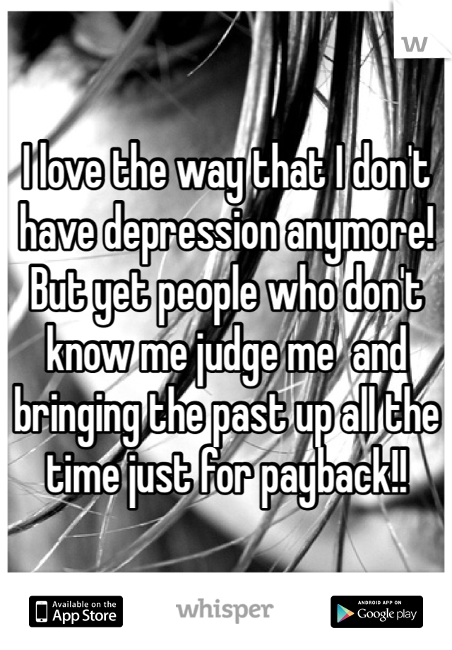 I love the way that I don't have depression anymore! But yet people who don't know me judge me  and bringing the past up all the time just for payback!!