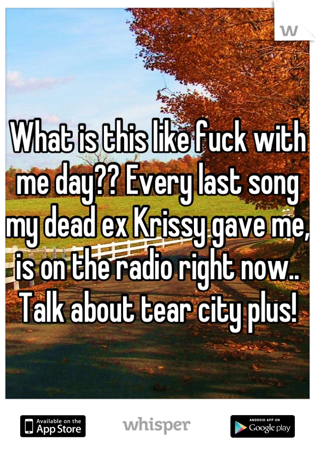 What is this like fuck with me day?? Every last song my dead ex Krissy gave me, is on the radio right now.. Talk about tear city plus!