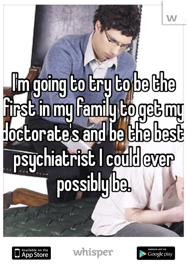 I'm going to try to be the first in my family to get my doctorate's and be the best psychiatrist I could ever possibly be. 