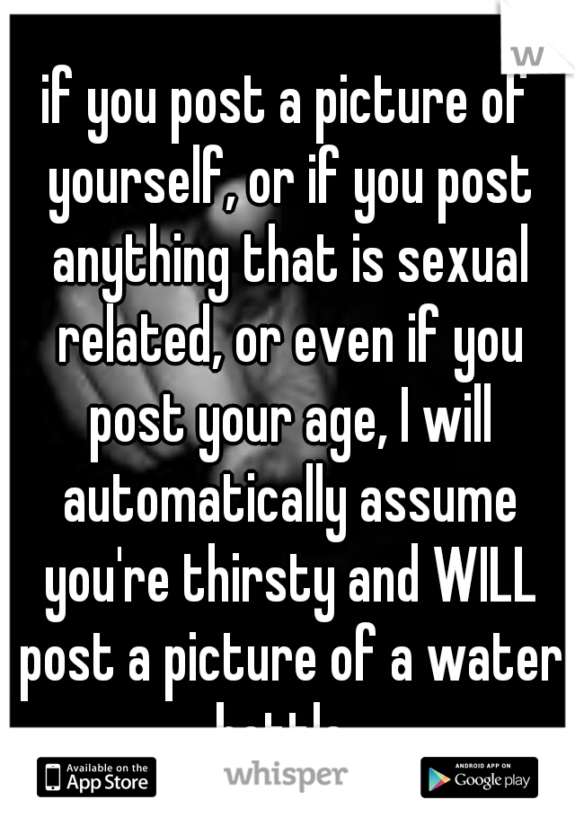 if you post a picture of yourself, or if you post anything that is sexual related, or even if you post your age, I will automatically assume you're thirsty and WILL post a picture of a water bottle. 