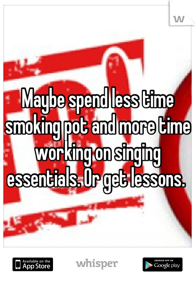 Maybe spend less time smoking pot and more time working on singing essentials. Or get lessons. 
