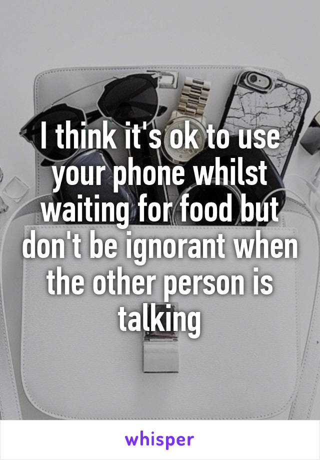 I think it's ok to use your phone whilst waiting for food but don't be ignorant when the other person is talking