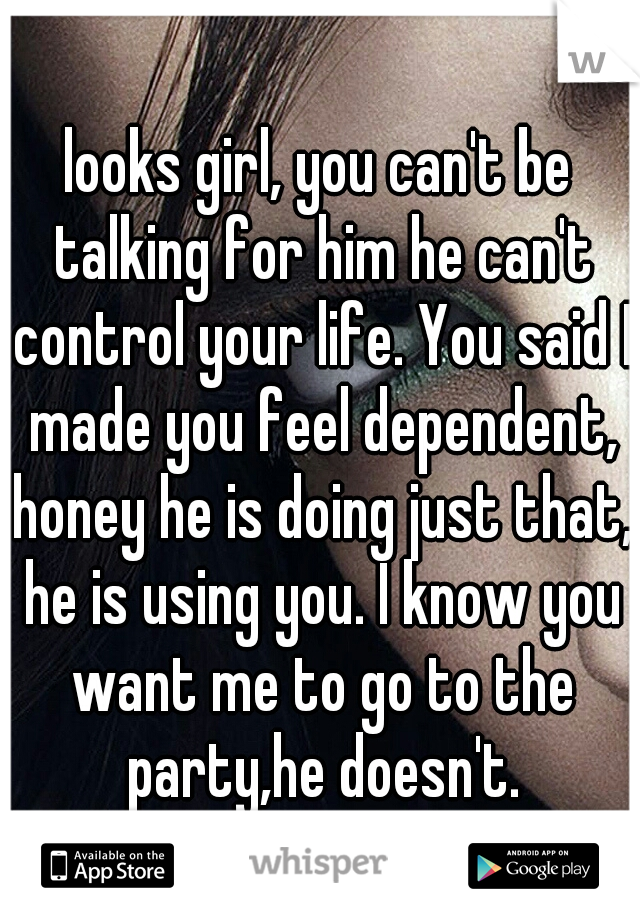 looks girl, you can't be talking for him he can't control your life. You said I made you feel dependent, honey he is doing just that, he is using you. I know you want me to go to the party,he doesn't.