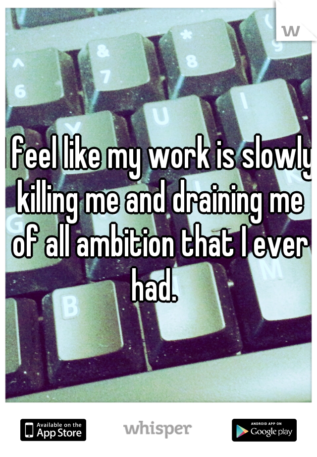 I feel like my work is slowly killing me and draining me of all ambition that I ever had.  