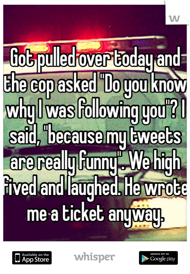 Got pulled over today and the cop asked "Do you know why I was following you"? I said, "because my tweets are really funny". We high fived and laughed. He wrote me a ticket anyway. 