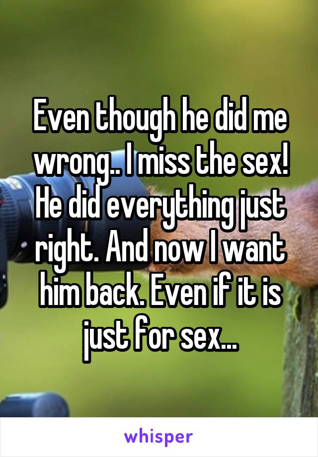 Even though he did me wrong.. I miss the sex! He did everything just right. And now I want him back. Even if it is just for sex...