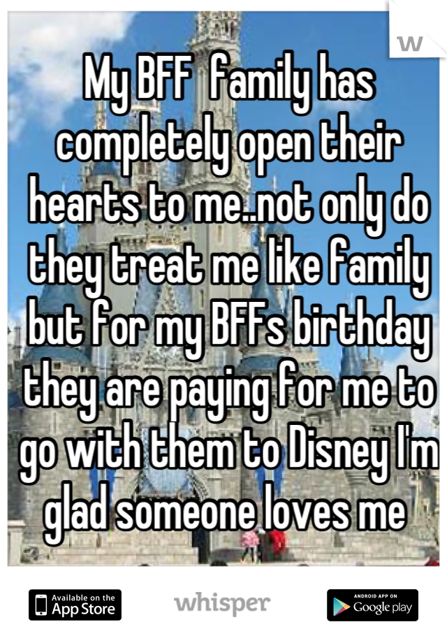 My BFF  family has completely open their hearts to me..not only do they treat me like family but for my BFFs birthday they are paying for me to go with them to Disney I'm glad someone loves me 