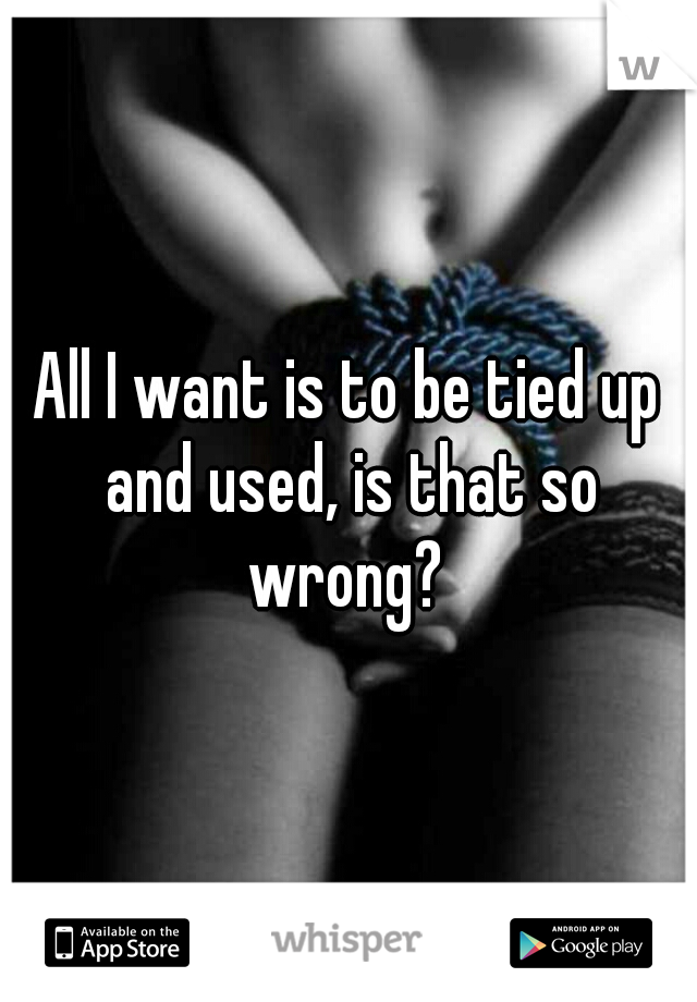 All I want is to be tied up and used, is that so wrong? 