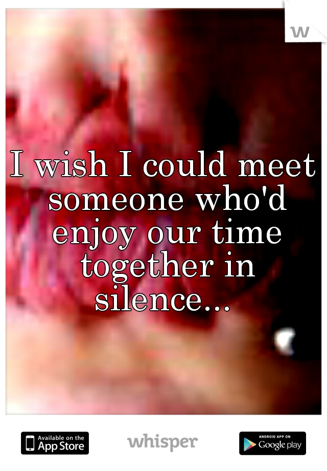 I wish I could meet someone who'd enjoy our time together in silence... 