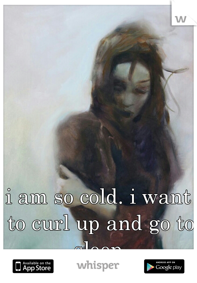 i am so cold. i want to curl up and go to sleep.