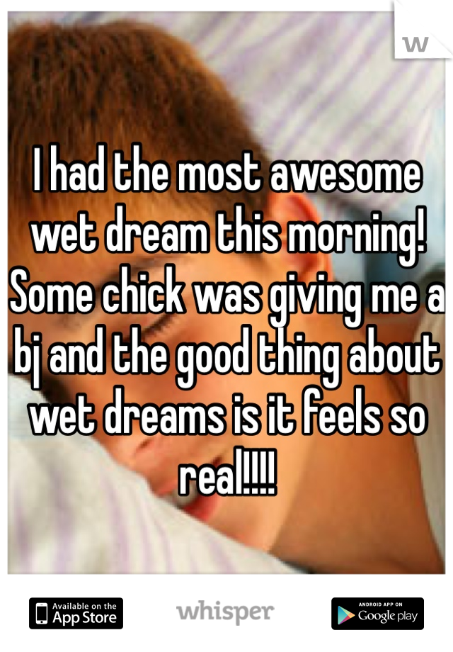 I had the most awesome wet dream this morning! Some chick was giving me a bj and the good thing about wet dreams is it feels so real!!!!