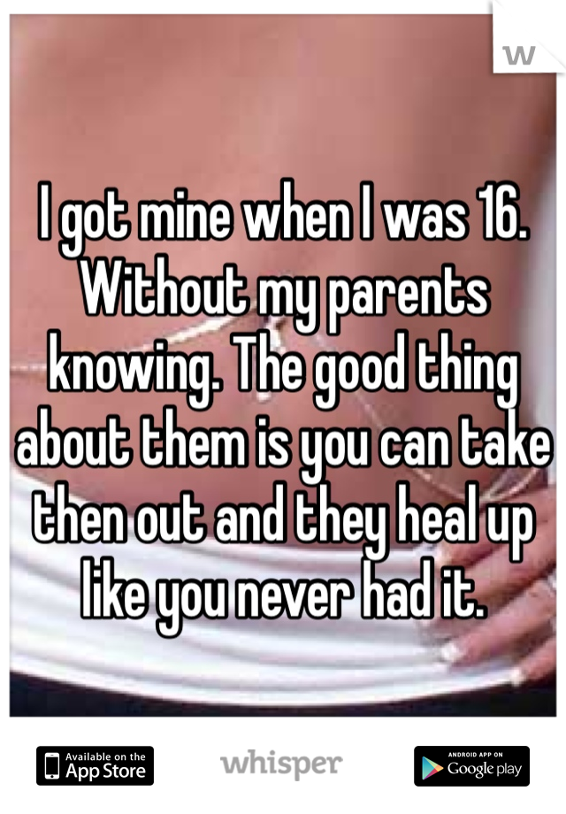 I got mine when I was 16. Without my parents knowing. The good thing about them is you can take then out and they heal up like you never had it. 