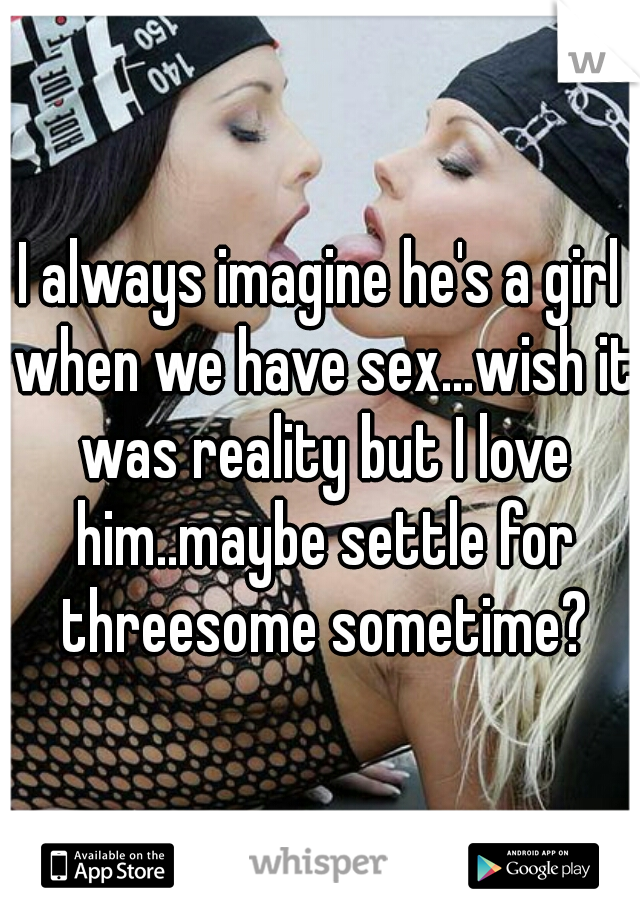 I always imagine he's a girl when we have sex...wish it was reality but I love him..maybe settle for threesome sometime?