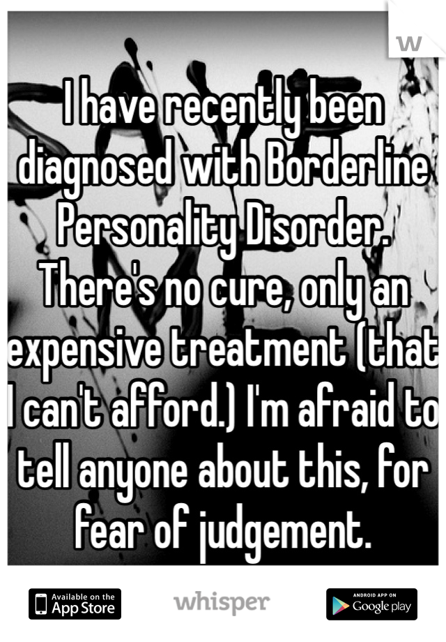 I have recently been diagnosed with Borderline Personality Disorder. There's no cure, only an expensive treatment (that I can't afford.) I'm afraid to tell anyone about this, for fear of judgement. 