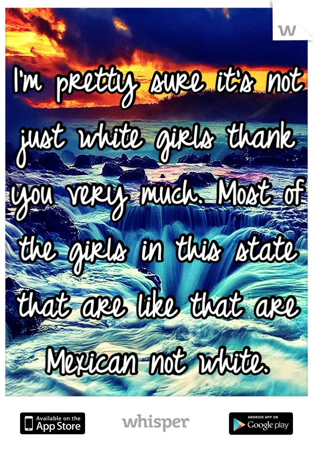 I'm pretty sure it's not just white girls thank you very much. Most of the girls in this state that are like that are Mexican not white.