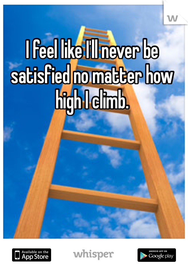 I feel like I'll never be satisfied no matter how high I climb. 