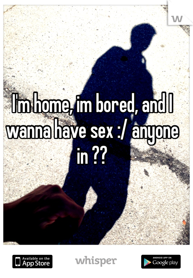 I'm home, im bored, and I wanna have sex :/ anyone in ?? 