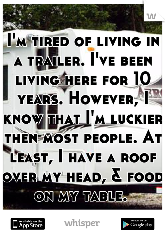 I'm tired of living in a trailer. I've been living here for 10 years. However, I know that I'm luckier then most people. At least, I have a roof over my head, & food on my table. 