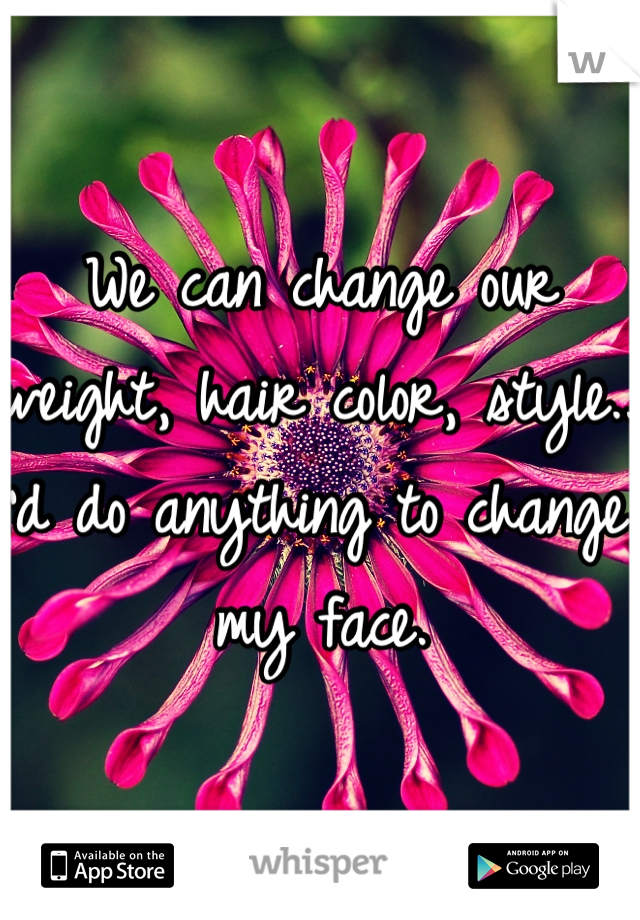 We can change our weight, hair color, style.. I'd do anything to change my face. 