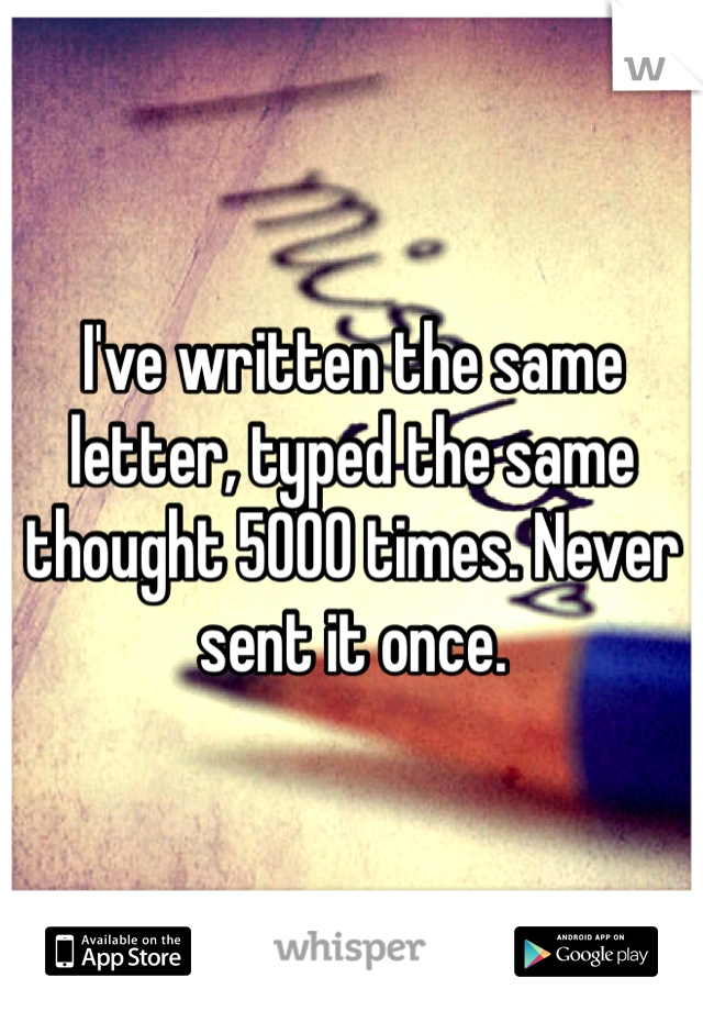 I've written the same letter, typed the same thought 5000 times. Never sent it once. 