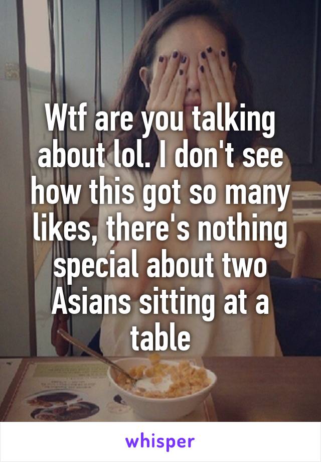 Wtf are you talking about lol. I don't see how this got so many likes, there's nothing special about two Asians sitting at a table