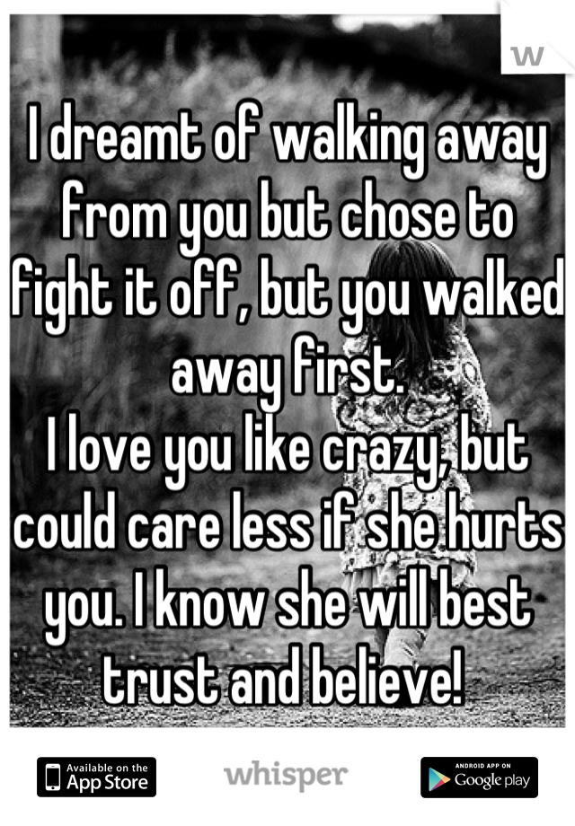 I dreamt of walking away from you but chose to fight it off, but you walked away first. 
I love you like crazy, but could care less if she hurts you. I know she will best trust and believe! 