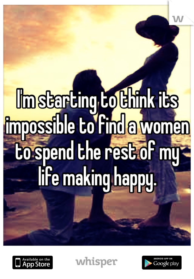 I'm starting to think its impossible to find a women to spend the rest of my life making happy. 