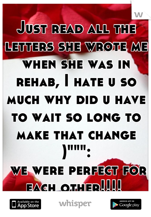Just read all the letters she wrote me when she was in rehab, I hate u so much why did u have to wait so long to make that change )""":
 we were perfect for each other!!!! 