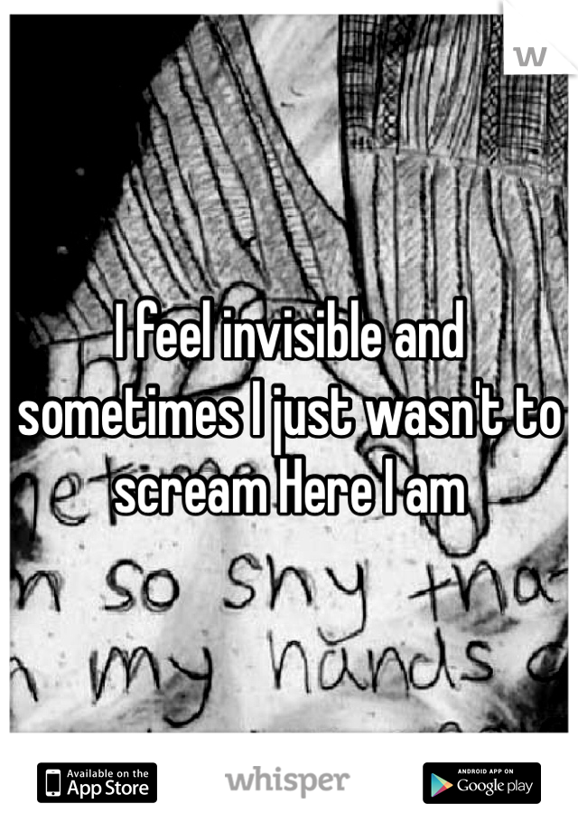 I feel invisible and sometimes I just wasn't to scream Here I am