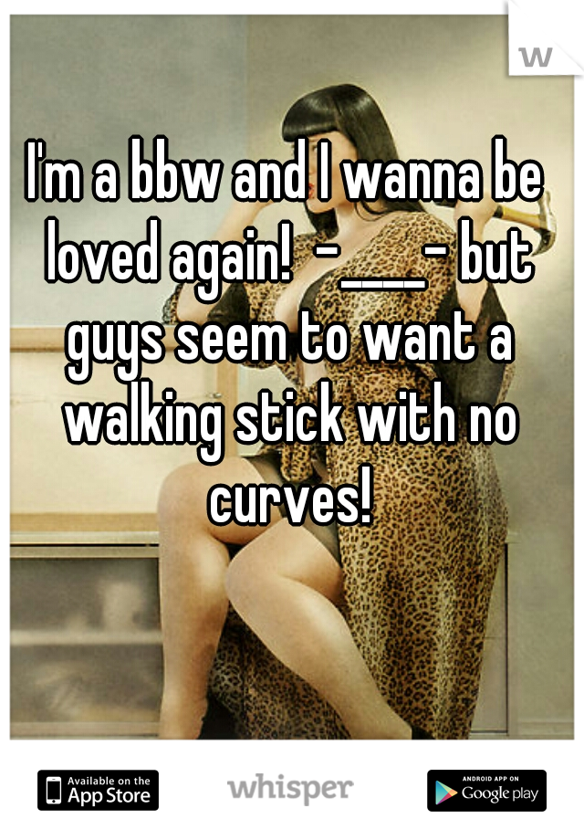 I'm a bbw and I wanna be loved again!  -____- but guys seem to want a walking stick with no curves!