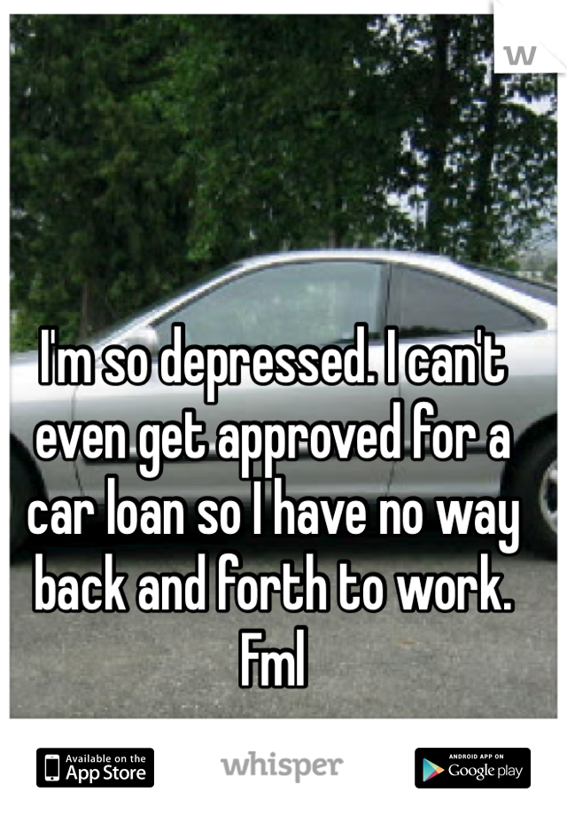 I'm so depressed. I can't even get approved for a car loan so I have no way back and forth to work. Fml