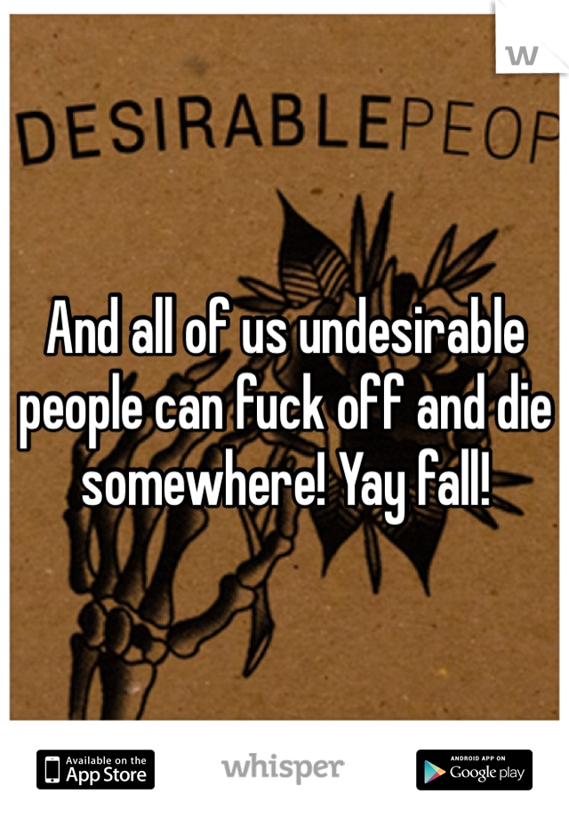 And all of us undesirable people can fuck off and die somewhere! Yay fall!