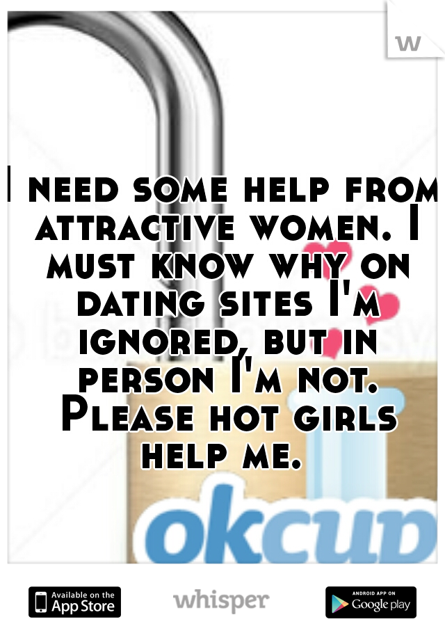 I need some help from attractive women. I must know why on dating sites I'm ignored, but in person I'm not. Please hot girls help me. 